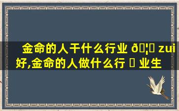 金命的人干什么行业 🦉 zui
好,金命的人做什么行 ☘ 业生意好